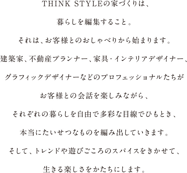 THINK STYLEの家づくりは、暮らしを編集すること。それは、お客様とのおしゃべるから始まります。建築家、不動産プランナー、家具・インテリアデザイナー、グラフィックデザイナーなどのプロフェッショナルたちがお客様との会話を楽しみながら、それぞれの暮らしを自由で多彩な目線でひもとき、本当にたいせつなものを編み出していきます。そして、トレンドや遊びごころのスパイスをきかせて、生きる楽しさをかたちにします。